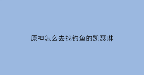 原神怎么去找钓鱼的凯瑟琳(原神怎么找到凯瑟琳)