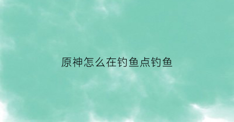 原神怎么在钓鱼点钓鱼(原神如何钓鱼)