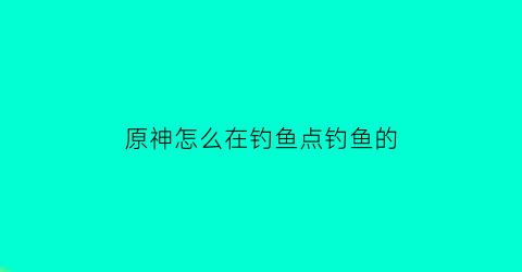 “原神怎么在钓鱼点钓鱼的(在原神中如何钓鱼)