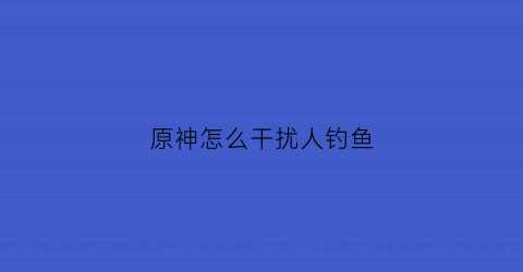 原神怎么干扰人钓鱼(原神如何可以钓鱼)