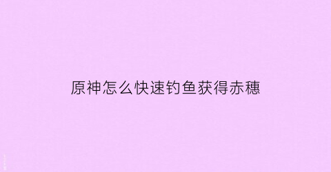 原神怎么快速钓鱼获得赤穗(原神怎么钓到鱼)
