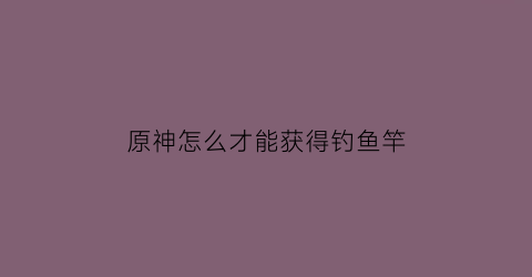 “原神怎么才能获得钓鱼竿(原神如何获取钓鱼竿)