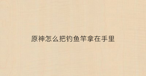原神怎么把钓鱼竿拿在手里(原神钓鱼怎么放到壶里)