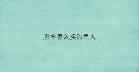 原神怎么换钓鱼人(原神怎么换钓鱼竿)