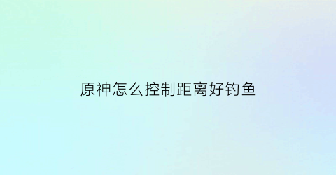 原神怎么控制距离好钓鱼(原神钓鱼怎么把鱼拉上来)