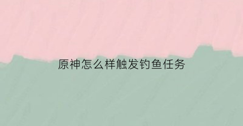 原神怎么样触发钓鱼任务(原神如何开启钓鱼任务)