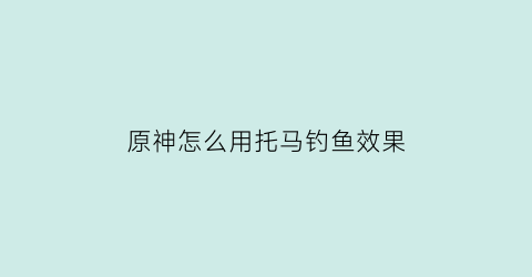 原神怎么用托马钓鱼效果(原神托马邀约任务攻略)