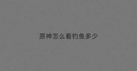 原神怎么看钓鱼多少(原神怎么看钓鱼点)
