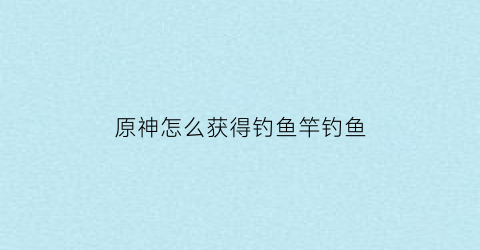 原神怎么获得钓鱼竿钓鱼(原神如何获取钓鱼竿)