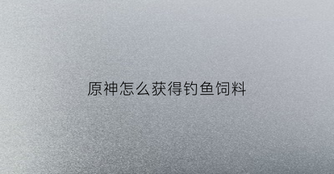 原神怎么获得钓鱼饲料(原神钓鱼饲料怎么制作)