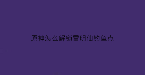 “原神怎么解锁雷明仙钓鱼点(原神雷鸣仙)