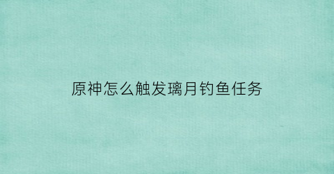 原神怎么触发璃月钓鱼任务(原神璃月钓鱼的地方)