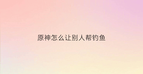 原神怎么让别人帮钓鱼(原神怎么在别人的世界里钓鱼)