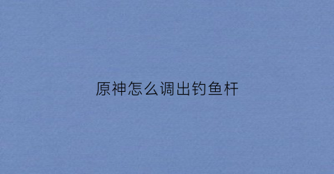 原神怎么调出钓鱼杆(原神钓鱼怎么拉杆)