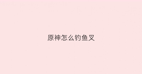 原神怎么钓鱼叉(原神钓鱼攻略鱼叉)