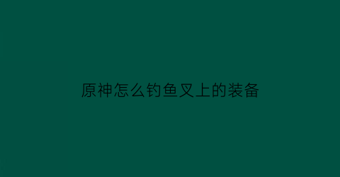 原神怎么钓鱼叉上的装备(原神钓鱼鱼叉材料)