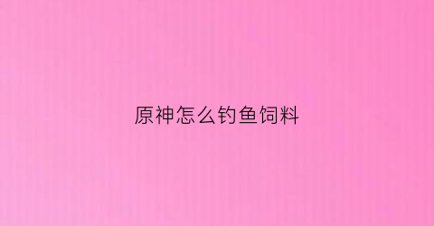 原神怎么钓鱼饲料(原神钓鱼饲料在哪合成)