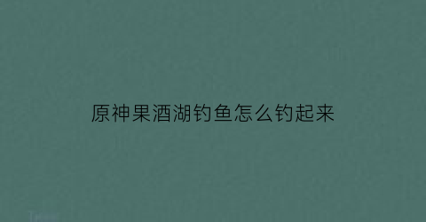 “原神果酒湖钓鱼怎么钓起来(原神果酒湖里的大鱼怎么抓)