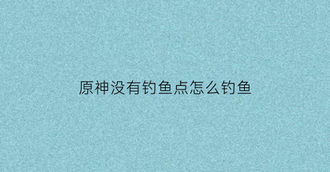 原神没有钓鱼点怎么钓鱼(原神没钓鱼任务)