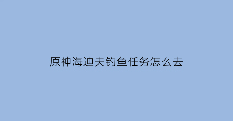 原神海迪夫钓鱼任务怎么去(原神海祇岛钓鱼点)