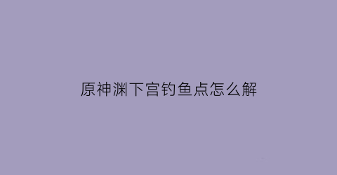 原神渊下宫钓鱼点怎么解(原神渊下宫位置)