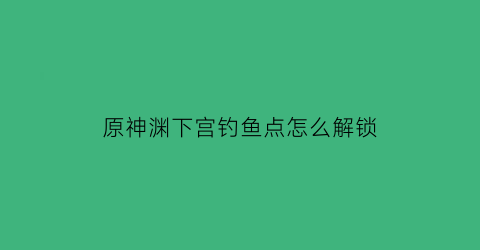 原神渊下宫钓鱼点怎么解锁(原神渊下宫位置)