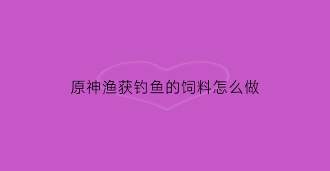 原神渔获钓鱼的饲料怎么做(原神渔获钓鱼点位)