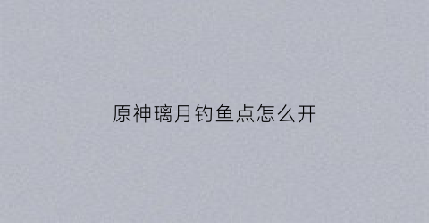 原神璃月钓鱼点怎么开(原神璃月钓鱼鱼饵)