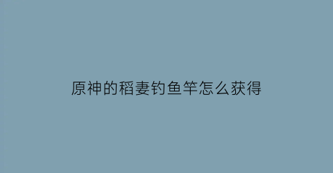 原神的稻妻钓鱼竿怎么获得(原神稻妻钓鱼点分布)