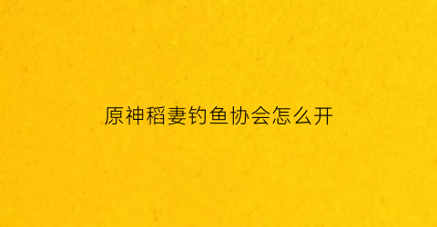 原神稻妻钓鱼协会怎么开(原神稻妻钓鱼)