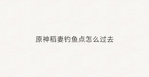 原神稻妻钓鱼点怎么过去(原神稻妻钓鱼点有几个)