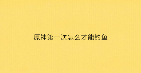 原神第一次怎么才能钓鱼(原神怎么成功钓鱼)