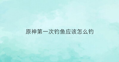 “原神第一次钓鱼应该怎么钓(原神钓鱼怎么玩儿)