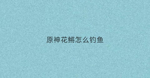 原神花鳉怎么钓鱼(原神花鳉钓鱼点)