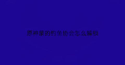 原神蒙的钓鱼协会怎么解锁(原神蒙德城钓鱼协会)