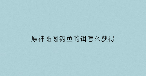 原神蚯蚓钓鱼的饵怎么获得(原神蚯蚓图纸怎么获得)