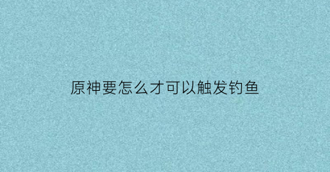 原神要怎么才可以触发钓鱼(原神钓鱼怎么开始)