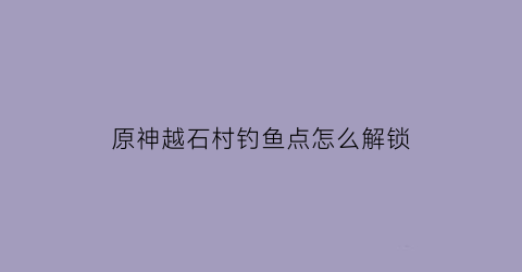 “原神越石村钓鱼点怎么解锁(原神越石村镇石)