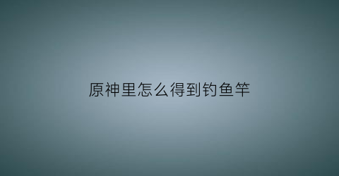 原神里怎么得到钓鱼竿(原神怎么获得钓鱼)