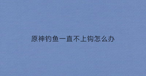 “原神钓鱼一直不上钩怎么办(原神钓不上来鱼)