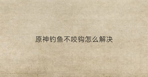 原神钓鱼不咬钩怎么解决(原神钓不上鱼)