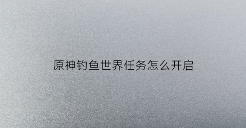 原神钓鱼世界任务怎么开启(原神钓鱼任务)