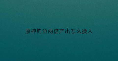 原神钓鱼两倍产出怎么换人(原神钓鱼数量)