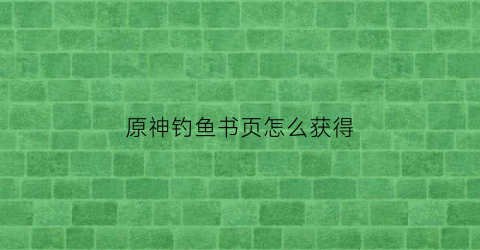 原神钓鱼书页怎么获得(原神钓鱼任务攻略)