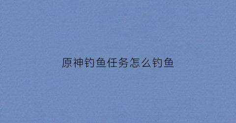 原神钓鱼任务怎么钓鱼(原神钓鱼任务怎么开)