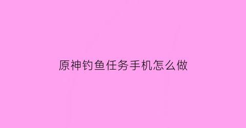 原神钓鱼任务手机怎么做(原神钓鱼任务在哪开启)