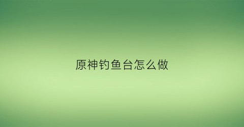 原神钓鱼台怎么做(原神钓鱼台怎么做的)