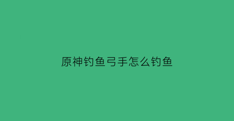 “原神钓鱼弓手怎么钓鱼(原神钓鱼怎么收钩)