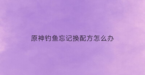 原神钓鱼忘记换配方怎么办(原神钓鱼去哪换东西)