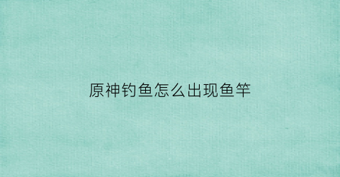 原神钓鱼怎么出现鱼竿(原神钓鱼玩法怎么开启)